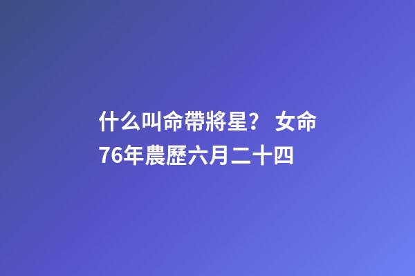 什么叫命帶將星？ 女命76年農歷六月二十四